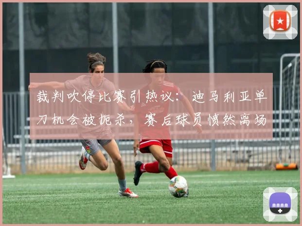 裁判吹停比赛引热议：迪马利亚单刀机会被扼杀，赛后球员愤然离场