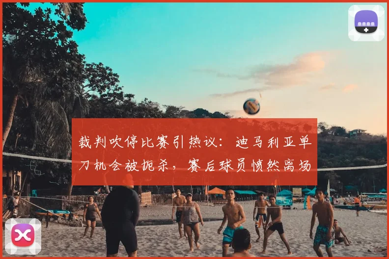 裁判吹停比赛引热议:迪马利亚单刀机会被扼杀,赛后球员愤然离场