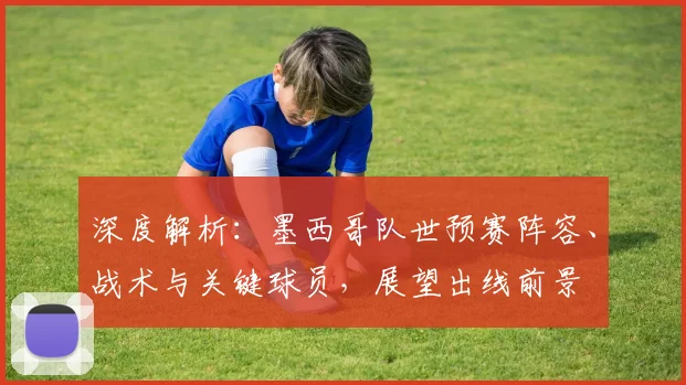 深度解析：墨西哥队世预赛阵容、战术与关键球员，展望出线前景