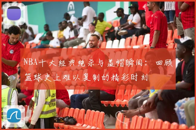 NBA十大经典绝杀与盖帽瞬间：回顾篮球史上难以复制的精彩时刻