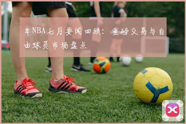 年NBA七月要闻回顾：重磅交易与自由球员市场盘点